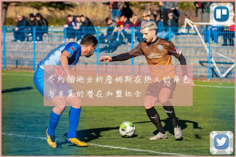 乔约翰逊分析詹姆斯在热火的角色与克莱的潜在加盟机会
