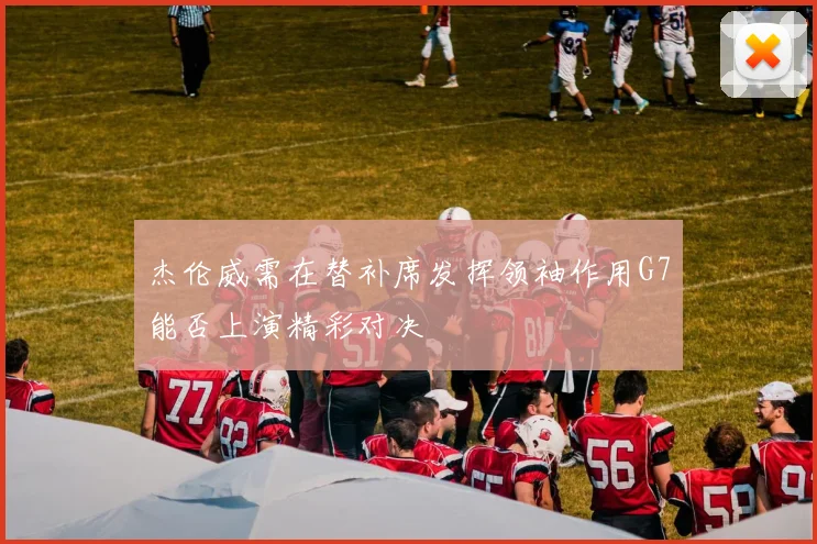 杰伦威需在替补席发挥领袖作用G7能否上演精彩对决