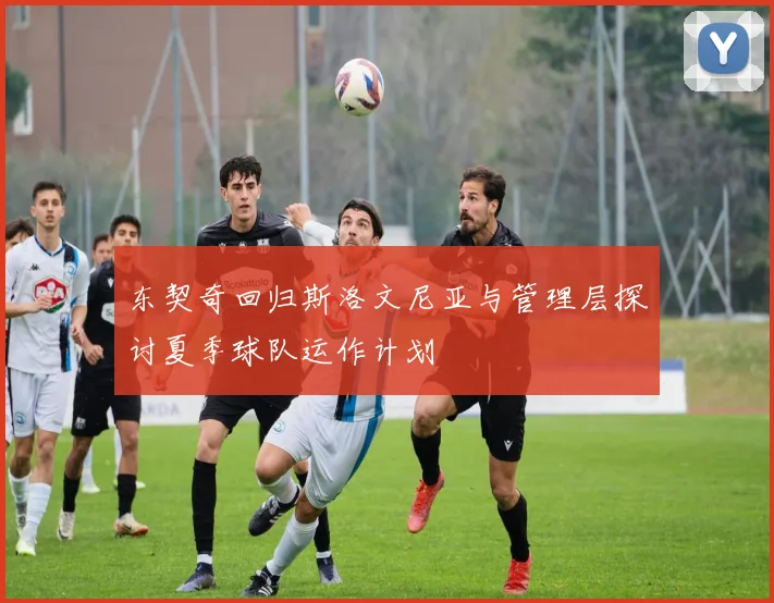 东契奇回归斯洛文尼亚与管理层探讨夏季球队运作计划