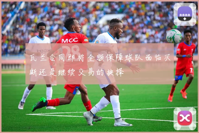 瓦兰合同即将全额保障球队面临买断还是继续交易的抉择