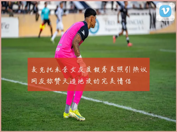 麦克托米奈女友度假秀美照引热议网友称赞天造地设的完美情侣