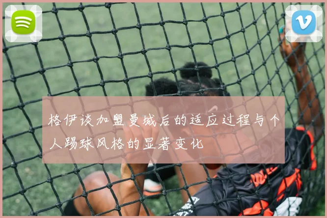 格伊谈加盟曼城后的适应过程与个人踢球风格的显著变化
