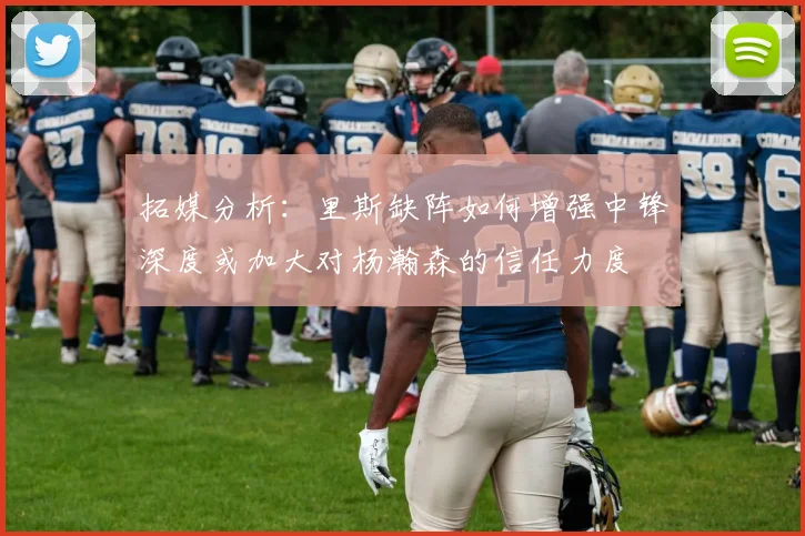 拓媒分析：里斯缺阵如何增强中锋深度或加大对杨瀚森的信任力度