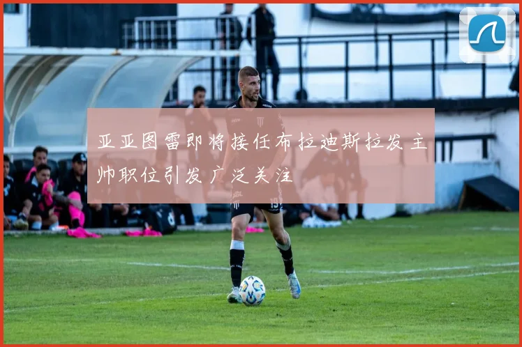 亚亚图雷即将接任布拉迪斯拉发主帅职位引发广泛关注