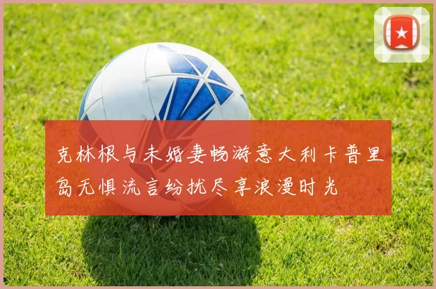 克林根与未婚妻畅游意大利卡普里岛无惧流言纷扰尽享浪漫时光