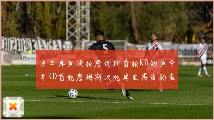 去年库里次轮詹姆斯首轮KD钓鱼今年KD首轮詹姆斯次轮库里再度钓鱼的奇妙对比