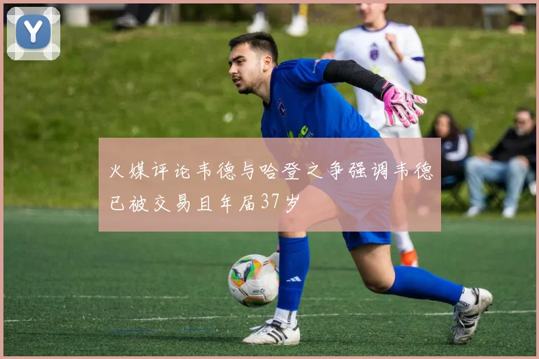 火媒评论韦德与哈登之争强调韦德已被交易且年届37岁