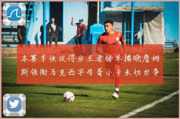 本赛季快攻得分王者榜单揭晓詹姆斯领衔马克西字母哥小卡米切尔争辉
