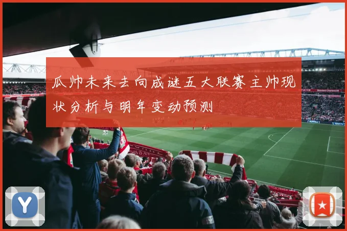 瓜帅未来去向成谜五大联赛主帅现状分析与明年变动预测