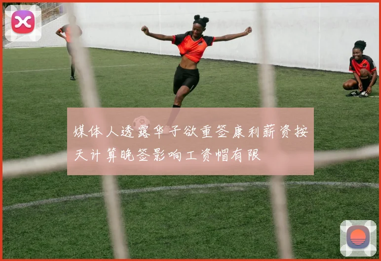 媒体人透露华子欲重签康利薪资按天计算晚签影响工资帽有限