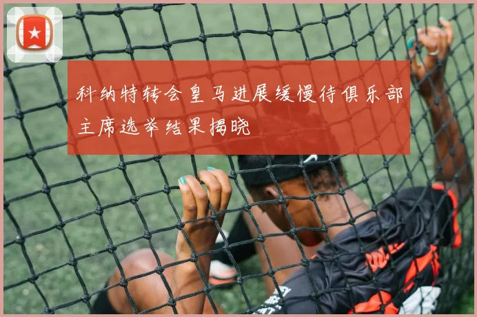 科纳特转会皇马进展缓慢待俱乐部主席选举结果揭晓