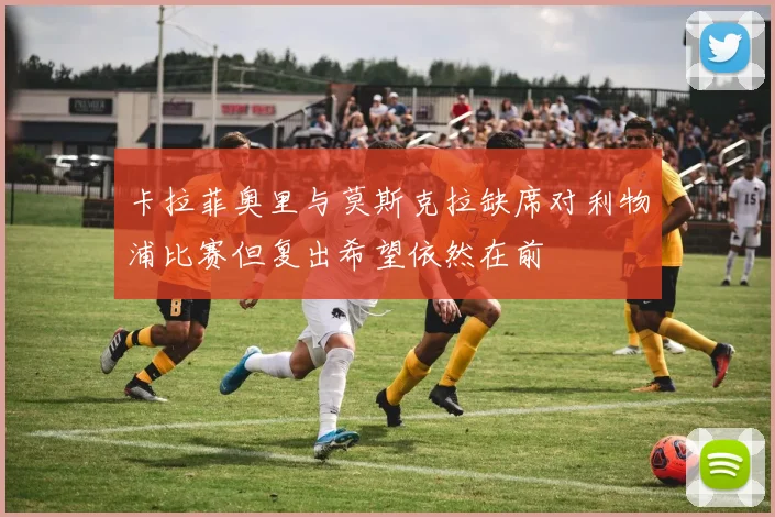 卡拉菲奥里与莫斯克拉缺席对利物浦比赛但复出希望依然在前